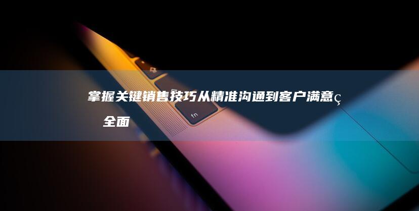 掌握关键销售技巧：从精准沟通到客户满意的全面指南